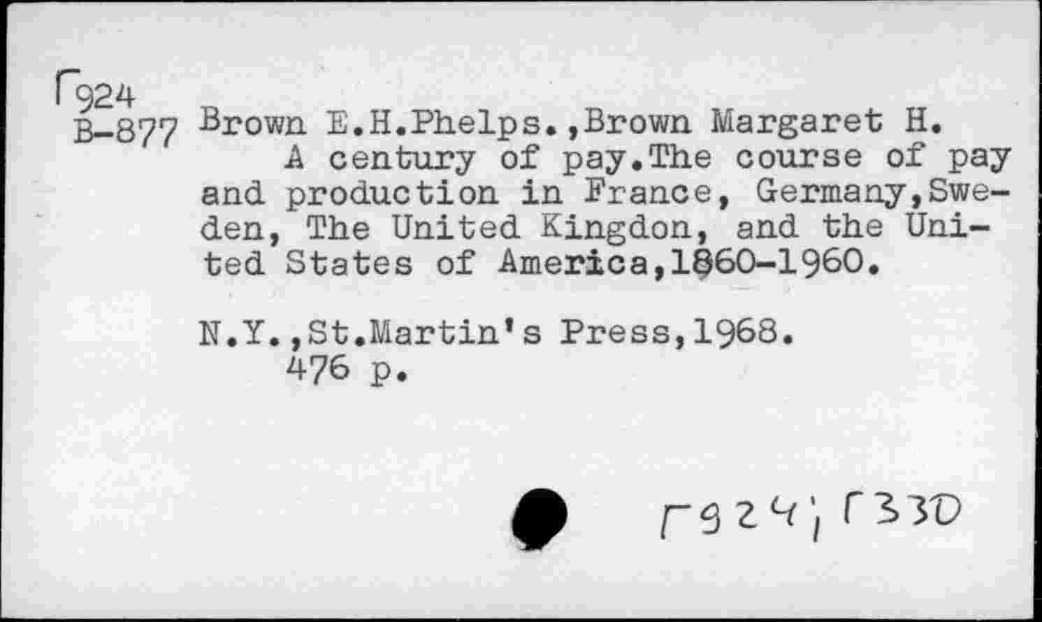 ﻿B-877 Brown E.H.Phelps.,Brown Margaret H.
A century of pay.The course of pay and production in France, Germany,Sweden, The United Kingdon, and the United States of America,1^60-1960.
N.Y.,St.Martin’s Press,1968.
476 p.
F9 2^ /